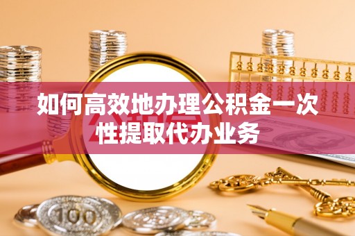 嘉黎如何高效地办理公积金一次性提取代办业务