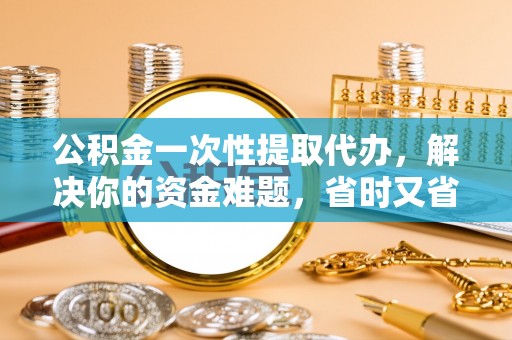 嘉黎公积金一次性提取代办，解决你的资金难题，省时又省心