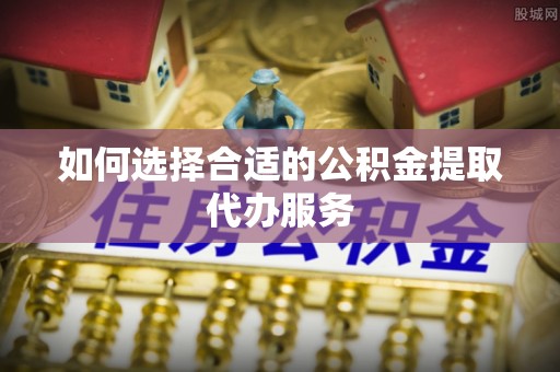 嘉黎如何选择合适的公积金提取代办服务