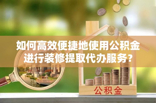 嘉黎如何高效便捷地使用公积金进行装修提取代办服务？