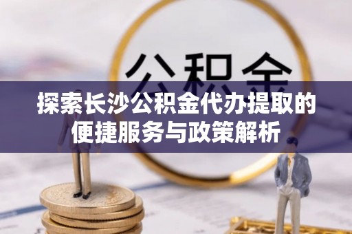 嘉黎探索长沙公积金代办提取的便捷服务与政策解析