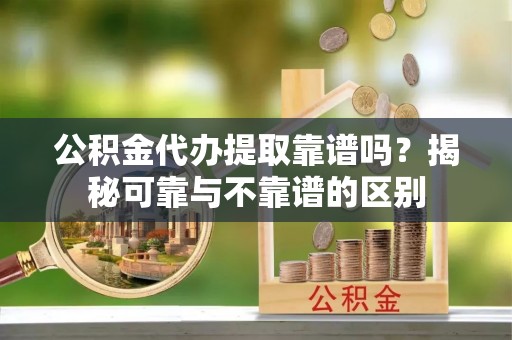 嘉黎公积金代办提取靠谱吗？揭秘可靠与不靠谱的区别