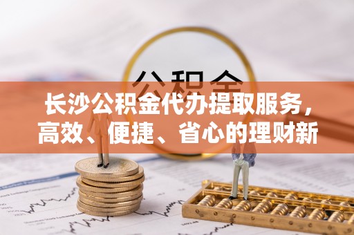嘉黎长沙公积金代办提取服务，高效、便捷、省心的理财新选择