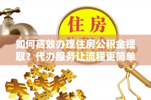 嘉黎如何高效办理住房公积金提取？代办服务让流程更简单