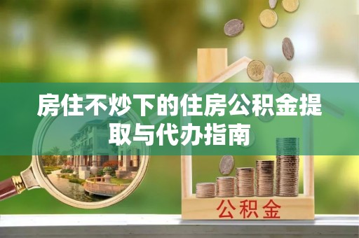 嘉黎房住不炒下的住房公积金提取与代办指南