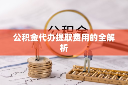 嘉黎公积金代办提取费用的全解析
