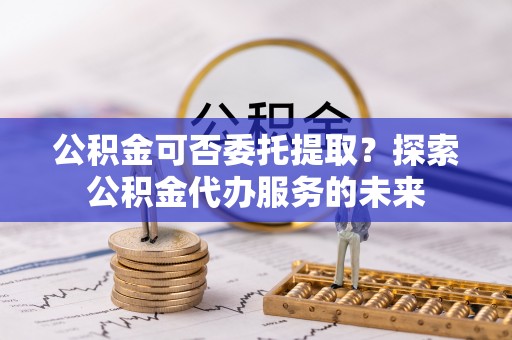 嘉黎公积金可否委托提取？探索公积金代办服务的未来